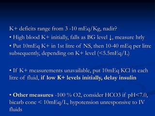 K+ deficits range from 3 -10 mEq/Kg, nadir?
• High blood K+ initially, falls as BG level ↓, measure hrly
• Put 10mEq K+ in 1st litre of NS, then 10-40 mEq per litre
subsequently, depending on K+ level (<5.5mEq/L)
• If K+ measurements unavailable, put 10mEq KCl in each
litre of fluid, if low K+ levels initially, delay insulin
• Other measures -100 % O2, consider HCO3 if pH<7.0,
bicarb conc < 10mEq/L, hypotension unresponsive to IV
fluids
 