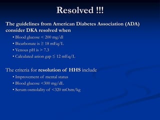 Resolved !!!
The guidelines from American Diabetes Association (ADA)
consider DKA resolved when
• Blood glucose < 200 mg/dl
• Bicarbonate is ≥ 18 mEq/L
• Venous pH is > 7.3
• Calculated anion gap ≤ 12 mEq/L
The criteria for resolution of HHS include
• Improvement of mental status
• Blood glucose <300 mg/dL
• Serum osmolality of <320 mOsm/kg
 