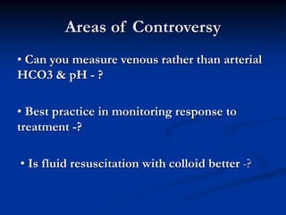 Areas of Controversy
• Can you measure venous rather than arterial
HCO3 & pH - ?
• Best practice in monitoring response to
treatment -?
• Is fluid resuscitation with colloid better -?
 