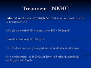 Treatment - NKHC
• More than 10 liters of fluid deficit; 6-8 liters corrected over first
12 h with0.9% NS
• 5% glucose with 0.45% saline- when BG <300mg/dl
• Insulin infusion @ 0.1U/kg/hr
• If BG does not fall by 50mg/dl in 1st hr, double insulin dose
• K+ replacement - as in DKA, if level<3.5 mEq/L, withhold
insulin, give 40mEq/hr
 