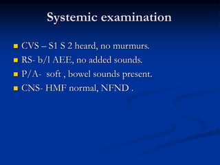 Systemic examination
 CVS – S1 S 2 heard, no murmurs.
 RS- b/l AEE, no added sounds.
 P/A- soft , bowel sounds present.
 CNS- HMF normal, NFND .
 