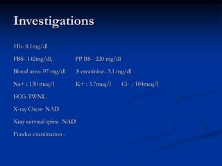 Investigations
Hb- 8.1mg/dl
FBS- 142mg/dl, PP BS- 220 mg/dl
Blood urea- 97 mg/dl S creatinine- 3.1 mg/dl
Na+ : 130 meq/l K+ : 3.7meq/l Cl- : 104meq/l
ECG-TWNL
X-ray Chest- NAD
Xray cervical spine- NAD
Fundus examination -
 