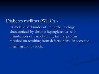 Diabetes mellitus (WHO) -
A metabolic disorder of multiple etiology
characterized by chronic hyperglycemia with
disturbances of carbohydrate, fat and protein
metabolism resulting from defects in insulin secretion,
insulin action or both.
 