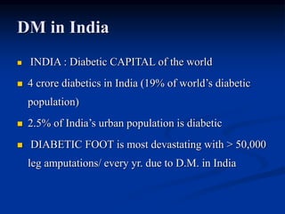DM in India
 INDIA : Diabetic CAPITAL of the world
 4 crore diabetics in India (19% of world’s diabetic
population)
 2.5% of India’s urban population is diabetic
 DIABETIC FOOT is most devastating with > 50,000
leg amputations/ every yr. due to D.M. in India
 