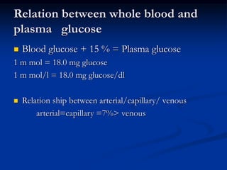 Relation between whole blood and
plasma glucose
 Blood glucose + 15 % = Plasma glucose
1 m mol = 18.0 mg glucose
1 m mol/l = 18.0 mg glucose/dl
 Relation ship between arterial/capillary/ venous
arterial=capillary =7%> venous
 