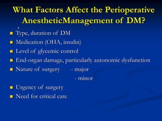 What Factors Affect the Perioperative
AnestheticManagement of DM?
 Type, duration of DM
 Medication (OHA, insulin)
 Level of glycemic control
 End-organ damage, particularly autonomic dysfunction
 Nature of surgery - major
- minor
 Urgency of surgery
 Need for critical care
•
 