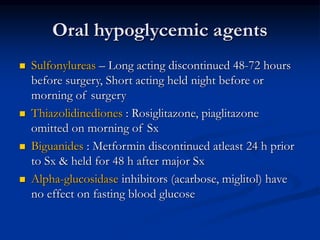 Oral hypoglycemic agents
 Sulfonylureas – Long acting discontinued 48-72 hours
before surgery, Short acting held night before or
morning of surgery
 Thiazolidinediones : Rosiglitazone, piaglitazone
omitted on morning of Sx
 Biguanides : Metformin discontinued atleast 24 h prior
to Sx & held for 48 h after major Sx
 Alpha-glucosidase inhibitors (acarbose, miglitol) have
no effect on fasting blood glucose
 