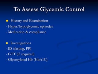 To Assess Glycemic Control
 History and Examination
- Hyper/hypoglycemic episodes
- Medication & compliance
 Investigations
- BS (fasting, PP)
- GTT (if required)
- Glycosylated Hb (HbA1C)
 