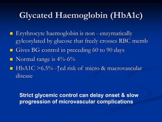  Erythrocyte haemoglobin is non - enzymatically
gylcosylated by glucose that freely crosses RBC memb
 Gives BG control in preceding 60 to 90 days
 Normal range is 4%-6%
 HbA1C >6.5% -↑ed risk of micro & macrovascular
disease
Glycated Haemoglobin (HbA1c)
Strict glycemic control can delay onset & slow
progression of microvascular complications
 