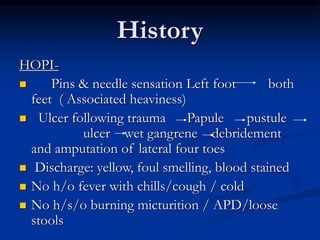 History
HOPI-
 Pins & needle sensation Left foot both
feet ( Associated heaviness)
 Ulcer following trauma Papule pustule
ulcer wet gangrene debridement
and amputation of lateral four toes
 Discharge: yellow, foul smelling, blood stained
 No h/o fever with chills/cough / cold
 No h/s/o burning micturition / APD/loose
stools
 