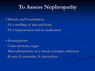 To Assess Nephropathy
• History and Examination
- H/o swelling of face and body
- H/o hypertension and its medication
• Investigations
- Urine: proteins, sugar
- Microalbuminuria on a timed overnight collection
- B. urea, S. creatinine, S. electrolytes
 