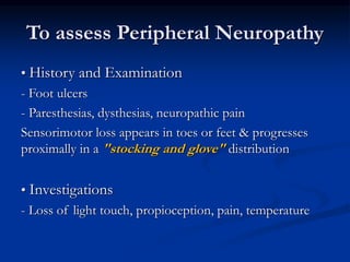 To assess Peripheral Neuropathy
• History and Examination
- Foot ulcers
- Paresthesias, dysthesias, neuropathic pain
Sensorimotor loss appears in toes or feet & progresses
proximally in a "stocking and glove" distribution
• Investigations
- Loss of light touch, propioception, pain, temperature
 