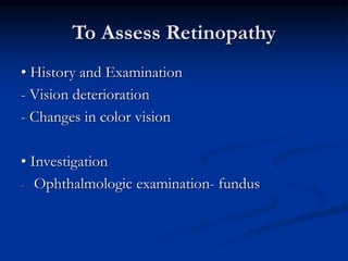 To Assess Retinopathy
• History and Examination
- Vision deterioration
- Changes in color vision
• Investigation
- Ophthalmologic examination- fundus
 