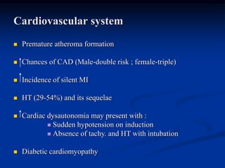 Cardiovascular system
 Premature atheroma formation
 Chances of CAD (Male-double risk ; female-triple)
 Incidence of silent MI
 HT (29-54%) and its sequelae
 Cardiac dysautonomia may present with :
 Sudden hypotension on induction
 Absence of tachy. and HT with intubation
 Diabetic cardiomyopathy
 