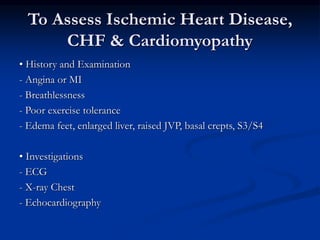 To Assess Ischemic Heart Disease,
CHF & Cardiomyopathy
• History and Examination
- Angina or MI
- Breathlessness
- Poor exercise tolerance
- Edema feet, enlarged liver, raised JVP, basal crepts, S3/S4
• Investigations
- ECG
- X-ray Chest
- Echocardiography
 