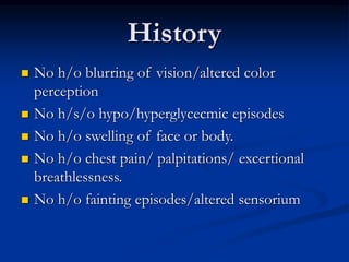  No h/o blurring of vision/altered color
perception
 No h/s/o hypo/hyperglycecmic episodes
 No h/o swelling of face or body.
 No h/o chest pain/ palpitations/ excertional
breathlessness.
 No h/o fainting episodes/altered sensorium
History
 