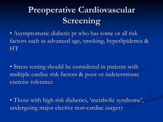 Preoperative Cardiovascular
Screening
• Asymptomatic diabetic pt who has some or all risk
factors such as advanced age, smoking, hyperlipidemia &
HT
• Stress testing should be considered in patients with
multiple cardiac risk factors & poor or indeterminate
exercise tolerance
• Those with high risk diabetics, ‘metabolic syndrome’,
undergoing major elective non‐cardiac surgery
 