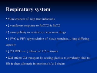 Respiratory system
• More chances of resp tract infections
• ↓ ventilatory response to PaCO2 & PaO2
• ↑ susceptibility to ventilatory depressant drugs
• ↓ FVC & FEV (glycosylation of tissue proteins), ↓ lung diffusing
capacity
• ↓ 2,3 DPG → ↓ release of O2 to tissues
• DM affects O2 transport by causing glucose to covalently bind to
Hb & alters allosteric interactions b/w β chains
 