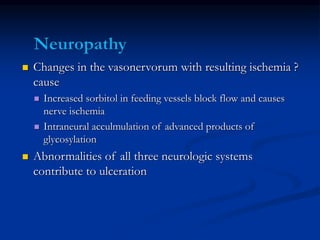  Changes in the vasonervorum with resulting ischemia ?
cause
 Increased sorbitol in feeding vessels block flow and causes
nerve ischemia
 Intraneural acculmulation of advanced products of
glycosylation
 Abnormalities of all three neurologic systems
contribute to ulceration
 