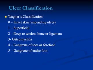  Wagner’s Classification
0 – Intact skin (impending ulcer)
1 – Superficial
2 – Deep to tendon, bone or ligament
3- Osteomyelitis
4 – Gangrene of toes or forefoot
5 – Gangrene of entire foot
 
