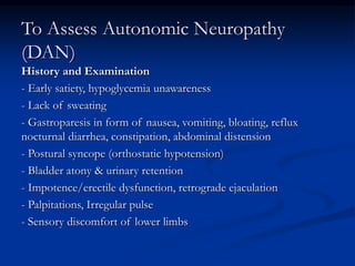 To Assess Autonomic Neuropathy
(DAN)
History and Examination
- Early satiety, hypoglycemia unawareness
- Lack of sweating
- Gastroparesis in form of nausea, vomiting, bloating, reflux
nocturnal diarrhea, constipation, abdominal distension
- Postural syncope (orthostatic hypotension)
- Bladder atony & urinary retention
- Impotence/erectile dysfunction, retrograde ejaculation
- Palpitations, Irregular pulse
- Sensory discomfort of lower limbs
 