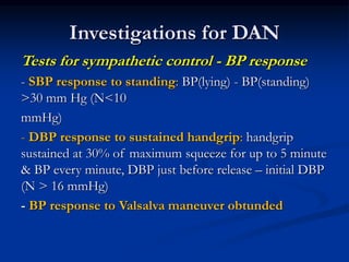 Tests for sympathetic control - BP response
- SBP response to standing: BP(lying) - BP(standing)
>30 mm Hg (N<10
mmHg)
- DBP response to sustained handgrip: handgrip
sustained at 30% of maximum squeeze for up to 5 minute
& BP every minute, DBP just before release – initial DBP
(N > 16 mmHg)
- BP response to Valsalva maneuver obtunded
Investigations for DAN
 