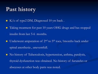 Past history
 K/c of type2 DM, Diagnosed 10 yrs back .
 Taking treatment for past 10 years OHG drugs and has stopped
insulin from last 5-6 months.
 Underwent amputation of 2nd to 5th toes, 1months back under
spinal anesthesia , uneventfull.
 No history of Tuberculosis, hypertension, asthma, paralysis,
thyroid dysfunction was obtained. No history of furuncles or
abscesses at other body parts was noted.
 