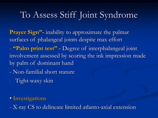 To Assess Stiff Joint Syndrome
Prayer Sign”- inability to approximate the palmar
surfaces of phalangeal joints despite max effort
- “Palm print test” - Degree of interphalangeal joint
involvement assessed by scoring the ink impression made
by palm of dominant hand
- Non-familial short stature
- Tight-waxy skin
• Investigations
- X-ray CS to delineate limited atlanto-axial extension
 