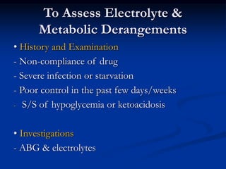To Assess Electrolyte &
Metabolic Derangements
• History and Examination
- Non-compliance of drug
- Severe infection or starvation
- Poor control in the past few days/weeks
- S/S of hypoglycemia or ketoacidosis
• Investigations
- ABG & electrolytes
 