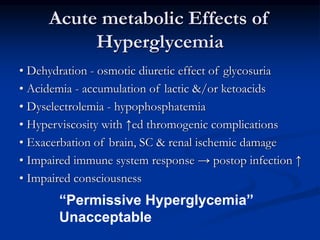 Acute metabolic Effects of
Hyperglycemia
• Dehydration - osmotic diuretic effect of glycosuria
• Acidemia - accumulation of lactic &/or ketoacids
• Dyselectrolemia - hypophosphatemia
• Hyperviscosity with ↑ed thromogenic complications
• Exacerbation of brain, SC & renal ischemic damage
• Impaired immune system response → postop infection ↑
• Impaired consciousness
“Permissive Hyperglycemia”
Unacceptable
 