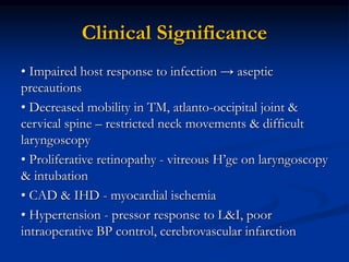 Clinical Significance
• Impaired host response to infection → aseptic
precautions
• Decreased mobility in TM, atlanto-occipital joint &
cervical spine – restricted neck movements & difficult
laryngoscopy
• Proliferative retinopathy - vitreous H’ge on laryngoscopy
& intubation
• CAD & IHD - myocardial ischemia
• Hypertension - pressor response to L&I, poor
intraoperative BP control, cerebrovascular infarction
 