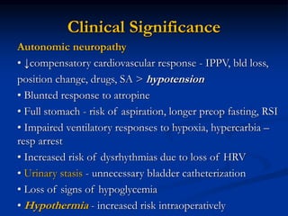 Autonomic neuropathy
• ↓compensatory cardiovascular response - IPPV, bld loss,
position change, drugs, SA > hypotension
• Blunted response to atropine
• Full stomach - risk of aspiration, longer preop fasting, RSI
• Impaired ventilatory responses to hypoxia, hypercarbia –
resp arrest
• Increased risk of dysrhythmias due to loss of HRV
• Urinary stasis - unnecessary bladder catheterization
• Loss of signs of hypoglycemia
• Hypothermia - increased risk intraoperatively
Clinical Significance
 