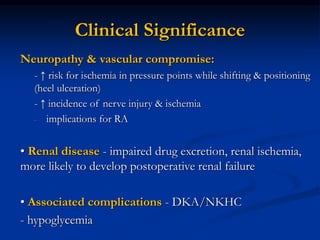 Neuropathy & vascular compromise:
- ↑ risk for ischemia in pressure points while shifting & positioning
(heel ulceration)
- ↑ incidence of nerve injury & ischemia
- implications for RA
• Renal disease - impaired drug excretion, renal ischemia,
more likely to develop postoperative renal failure
• Associated complications - DKA/NKHC
- hypoglycemia
Clinical Significance
 