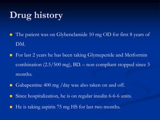 Drug history
 The patient was on Glybenclamide 10 mg OD for first 8 years of
DM.
 For last 2 years he has been taking Glymeperide and Metformin
combination (2.5/500 mg), BD. – non compliant stopped since 3
months.
 Gabapentine 400 mg /day was also taken on and off.
 Since hospitalization, he is on regular insulin 6-6-6 units.
 He is taking aspirin 75 mg HS for last two months.
 