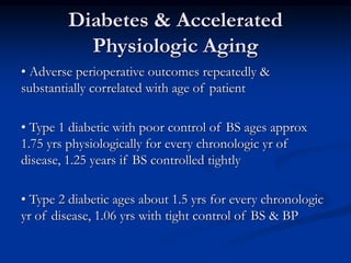 Diabetes & Accelerated
Physiologic Aging
• Adverse perioperative outcomes repeatedly &
substantially correlated with age of patient
• Type 1 diabetic with poor control of BS ages approx
1.75 yrs physiologically for every chronologic yr of
disease, 1.25 years if BS controlled tightly
• Type 2 diabetic ages about 1.5 yrs for every chronologic
yr of disease, 1.06 yrs with tight control of BS & BP
 