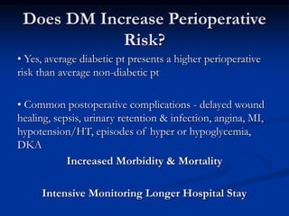 Does DM Increase Perioperative
Risk?
• Yes, average diabetic pt presents a higher perioperative
risk than average non-diabetic pt
• Common postoperative complications - delayed wound
healing, sepsis, urinary retention & infection, angina, MI,
hypotension/HT, episodes of hyper or hypoglycemia,
DKA
Increased Morbidity & Mortality
Intensive Monitoring Longer Hospital Stay
 