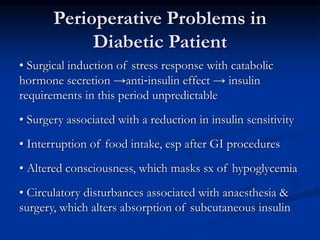 Perioperative Problems in
Diabetic Patient
• Surgical induction of stress response with catabolic
hormone secretion →anti‐insulin effect → insulin
requirements in this period unpredictable
• Surgery associated with a reduction in insulin sensitivity
• Interruption of food intake, esp after GI procedures
• Altered consciousness, which masks sx of hypoglycemia
• Circulatory disturbances associated with anaesthesia &
surgery, which alters absorption of subcutaneous insulin
 