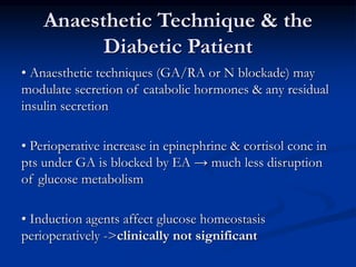 Anaesthetic Technique & the
Diabetic Patient
• Anaesthetic techniques (GA/RA or N blockade) may
modulate secretion of catabolic hormones & any residual
insulin secretion
• Perioperative increase in epinephrine & cortisol conc in
pts under GA is blocked by EA → much less disruption
of glucose metabolism
• Induction agents affect glucose homeostasis
perioperatively ->clinically not significant
 