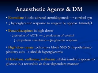 Anaesthetic Agents & DM
• Etomidate blocks adrenal steroidogenesis → cortisol syn
• ↓ hyperglycemic response to surgery by approx 1mmol/L
• Benzodiazepines in high doses
- ↓secretion of ACTH → ↓ production of cortisol
- ↓ sympathetic stimulation→↓in glycemic response
• High‐dose opiate techniques block SNS & hypothalamic-
pituitary axis → abolish hyperglycemia
• Halothane, enflurane, isoflurane inhibit insulin response to
glucose in a reversible & dose‐dependent manner
 