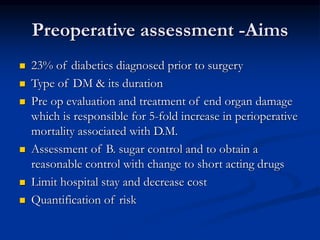 Preoperative assessment -Aims
 23% of diabetics diagnosed prior to surgery
 Type of DM & its duration
 Pre op evaluation and treatment of end organ damage
which is responsible for 5-fold increase in perioperative
mortality associated with D.M.
 Assessment of B. sugar control and to obtain a
reasonable control with change to short acting drugs
 Limit hospital stay and decrease cost
 Quantification of risk
 