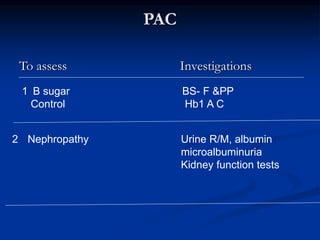 PAC
To assess Investigations
1 B sugar BS- F &PP
Control Hb1 A C
2 Nephropathy Urine R/M, albumin
microalbuminuria
Kidney function tests
 