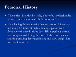 Personal History
 The patient is a Muslim male, laborer by profession, he
is non-vegetarian, non-alcoholic, non smoker.
 He is having frequency of urination around 15 per day
including 3-4 times at night and constipation with
frequency of once in three days. His appetite is normal
but complains of losing the taste of the food he eats,
and thus ensuing decreased intake and slow weight loss
for past few years.
 