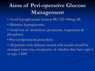 Aims of Peri-operative Glucose
Management
• Avoid hypoglycaemia (intraop BG 120-180mg/dl)
• Minimize hyperglycemia
• Avoid loss of electrolytes (potassium, magnesium &
phosphate)
• Prevent lipolysis & proteolysis
• All patients with diabetes treated with insulin should be
managed same way, irrespective of whether they have type 1
or type 2 DM
 
