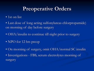 Preoperative Orders
• 1st on list
• Last dose of long acting sulfonylureas chlorpropamide)
on morning of day before surgery
• OHA/insulin to continue till night prior to surgery
• NPO for 12 hrs preop
• On morning of surgery, omit OHA/normal SC insulin
• Investigations - FBS, serum electrolytes morning of
surgery
 