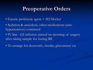 • Gastric prokinetic agent + H2 blocker
• Sedation & anxiolysis, other medications (anti-
hypertensives) continued
• IV line - GI infusion started on morning of surgery
after taking sample for fasting BS
• To arrange for dextrostix, insulin, glucometer etc
Preoperative Orders
 