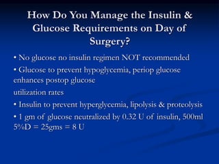 How Do You Manage the Insulin &
Glucose Requirements on Day of
Surgery?
• No glucose no insulin regimen NOT recommended
• Glucose to prevent hypoglycemia, periop glucose
enhances postop glucose
utilization rates
• Insulin to prevent hyperglycemia, lipolysis & proteolysis
• 1 gm of glucose neutralized by 0.32 U of insulin, 500ml
5%D = 25gms = 8 U
 