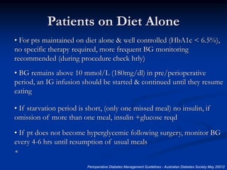 Patients on Diet Alone
• For pts maintained on diet alone & well controlled (HbA1c < 6.5%),
no specific therapy required, more frequent BG monitoring
recommended (during procedure check hrly)
• BG remains above 10 mmol/L (180mg/dl) in pre/perioperative
period, an IG infusion should be started & continued until they resume
eating
• If starvation period is short, (only one missed meal) no insulin, if
omission of more than one meal, insulin +glucose reqd
• If pt does not become hyperglycemic following surgery, monitor BG
every 4-6 hrs until resumption of usual meals
*
Perioperative Diabetes Management Guidelines - Australian Diabetes Society May 20012
 