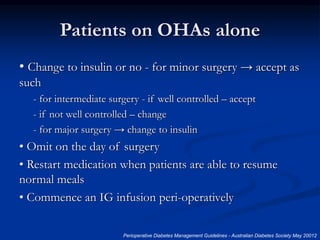 Patients on OHAs alone
• Change to insulin or no - for minor surgery → accept as
such
- for intermediate surgery - if well controlled – accept
- if not well controlled – change
- for major surgery → change to insulin
• Omit on the day of surgery
• Restart medication when patients are able to resume
normal meals
• Commence an IG infusion peri-operatively
Perioperative Diabetes Management Guidelines - Australian Diabetes Society May 20012
 