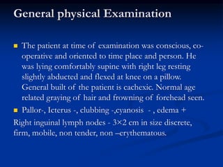 General physical Examination
 The patient at time of examination was conscious, co-
operative and oriented to time place and person. He
was lying comfortably supine with right leg resting
slightly abducted and flexed at knee on a pillow.
General built of the patient is cachexic. Normal age
related graying of hair and frowning of forehead seen.
 Pallor-, Icterus -, clubbing -,cyanosis - , edema +
Right inguinal lymph nodes - 3×2 cm in size discrete,
firm, mobile, non tender, non –erythematous.
 