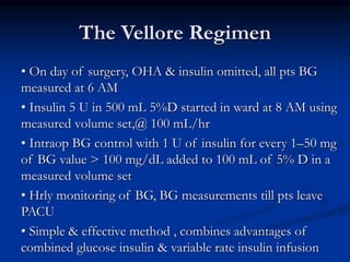 The Vellore Regimen
• On day of surgery, OHA & insulin omitted, all pts BG
measured at 6 AM
• Insulin 5 U in 500 mL 5%D started in ward at 8 AM using
measured volume set,@ 100 mL/hr
• Intraop BG control with 1 U of insulin for every 1–50 mg
of BG value > 100 mg/dL added to 100 mL of 5% D in a
measured volume set
• Hrly monitoring of BG, BG measurements till pts leave
PACU
• Simple & effective method , combines advantages of
combined glucose insulin & variable rate insulin infusion
 